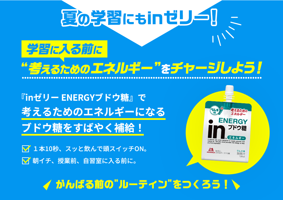 夏の学習にもinゼリー!学習に入る前に考えるためのエネルギー”をチャージしよう!『inゼリーENERGYブドウ糖』で考えるためのエネルギーになるブドウ糖をすばやく補給!1本10秒、スッと飲んで頭スイッチON。朝イチ、授業前、自習室に入る前に。がんばる前の“ルーティン”をつくろう！