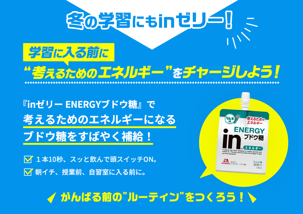 冬の学習にもinゼリー!学習に入る前に考えるためのエネルギー”をチャージしよう!『inゼリーENERGYブドウ糖』で考えるためのエネルギーになるブドウ糖をすばやく補給!1本10秒、スッと飲んで頭スイッチON。朝イチ、授業前、自習室に入る前に。がんばる前の“ルーティン”をつくろう！