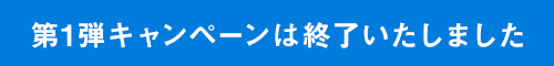 第1弾キャンペーンは終了いたしました