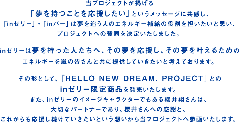 当プロジェクトが掲げる「夢を持つことを応援したい」というメッセージに共感し、「inゼリー」・「inバー」は夢を追う人のエネルギー補給の役割を担いたいと思い、プロジェクトへの賛同を決定いたしました。inゼリーは夢を持った人たちへ、その夢を応援し、その夢を叶えるためのエネルギーを嵐の皆さんと共に提供していきたいと考えております。その形として、「HELLO NEW DREAM. PROJECT」とのinゼリー限定商品を発売いたします。また、inゼリーのイメージキャラクターでもある櫻井翔さんは、大切なパートナーであり、櫻井さんへの感謝と、これからも応援し続けていきたいという想いから当プロジェクトへ参画いたします。