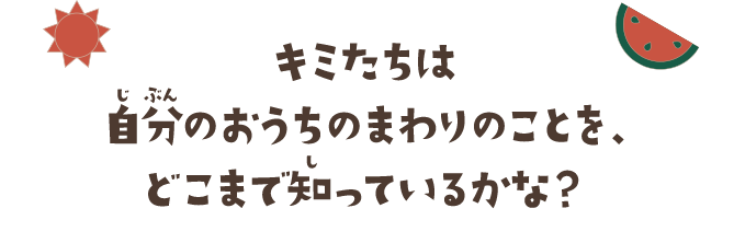 キミたちは自分のおうちのまわりのことを、どこまで知っているかな？