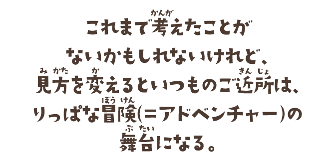 これまで考えたことがないかもしれないけれど、見方を変えるといつものご近所は、りっぱな冒険（=アドベンチャー）の舞台になる。