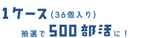 1ケース(36個入り)抽選で500部活に!