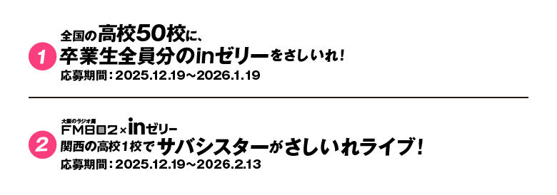 ①全国の高校50校に、卒業生全員分のinゼリーをさしいれ！ 応募期間:2025.12.19〜2026.1.19 ②大阪のラジオ局FM802&times;inゼリー 関西の高校1校でサバシスターがさしいれライブ！ 応募期間:2025.12.19〜2026.2.13