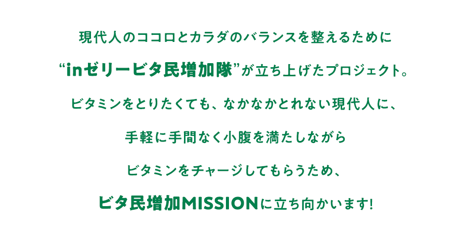 現代人のココロとカラダのバランスを整えるために“inゼリービタ民増加隊”が立ち上げたプロジェクト。ビタミンをとりたくても、なかなかとれない現代人に、手軽に手間なく小腹を満たしながらビタミンをチャージしてもらうため、ビタ民増加MISSIONに立ち向かいます！