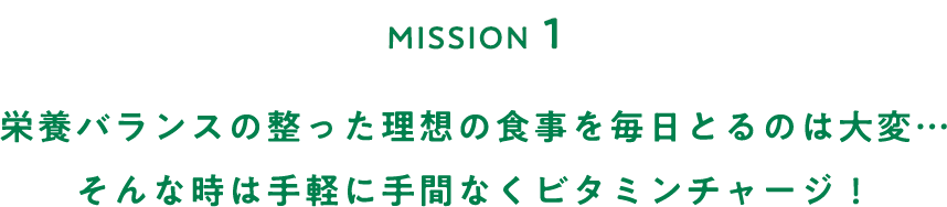 MISSION１ 栄養バランスの整った理想の食事を毎日とるのは大変…そんな時は手軽に手間なくビタミンチャージ！