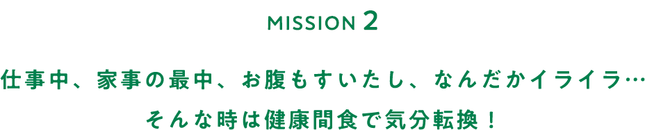 MISSION２ 仕事中、家事の最中、お腹もすいたし、なんだかイライラ…そんな時は健康間食で気分転換！