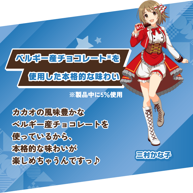 三村かな子 ベルギー産チョコレート※を使用した本格的な味わい カカオの風味豊かなベルギー産チョコレートを使っているから、本格的な味わいが楽しめちゃうんですっ♪