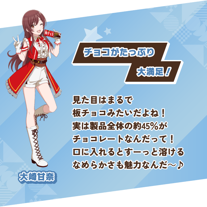 大崎甘奈 チョコがたっぷり大満足！ 見た目はまるで板チョコみたいだよね！実は製品全体の約45％がチョコレートなんだって！口に入れるとすーっと溶けるなめらかさも魅力なんだ～♪