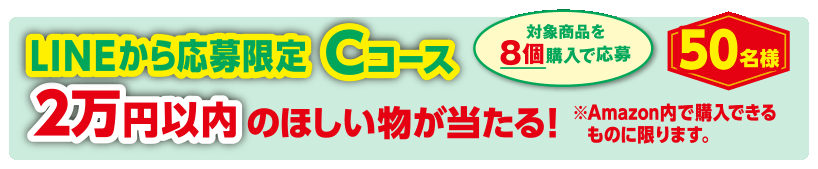 LINEから応募限定 Cコース 2万円以内のほしい物が当たる！※Amazon内で購入できるものに限ります。50名様 対象商品を8個購入で応募