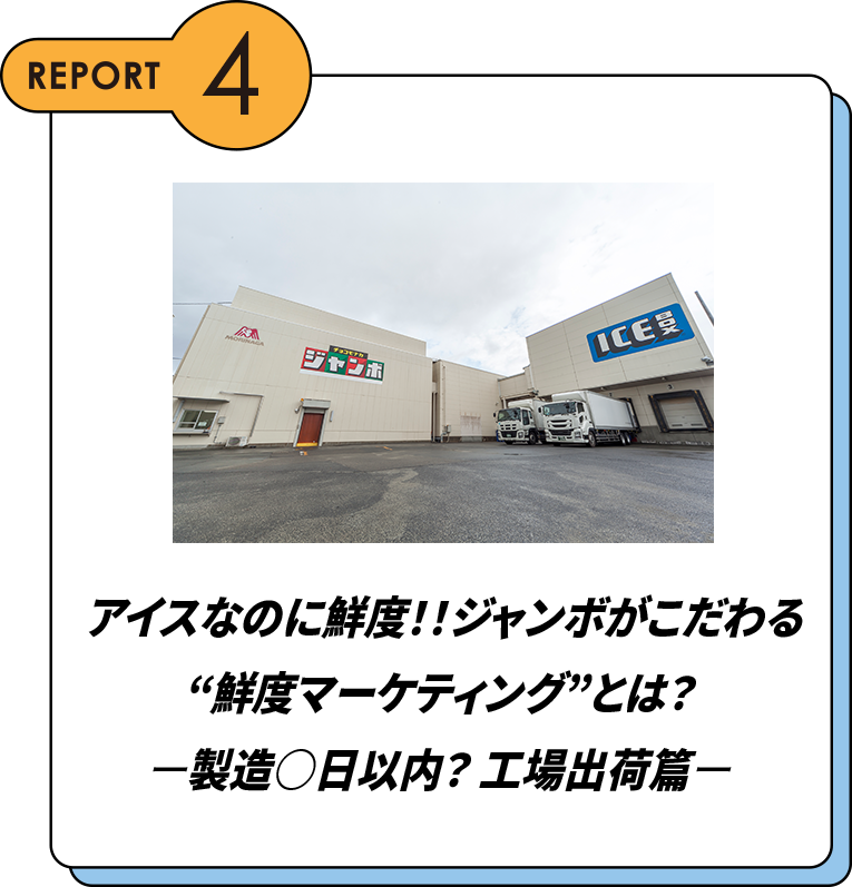 REPORT4 アイスなのに鮮度！！ジャンボがこだわる”鮮度マーケティング”とは？ー製造○日以内？工場出荷篇ー