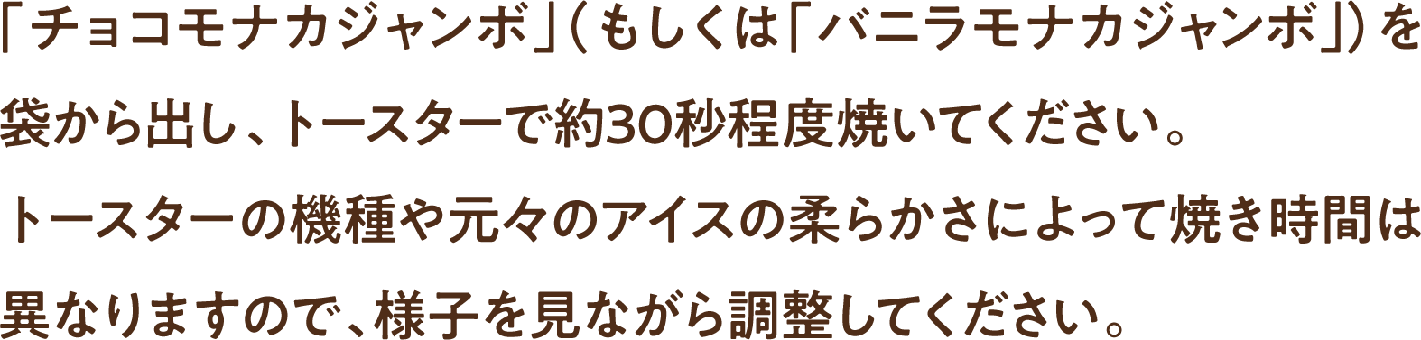 「チョコモナカジャンボ」（もしくは「バニラモナカジャンボ」）を袋から出し、トースターで約30秒程度焼いてください。トースターの機種や元々のアイスの柔らかさによって焼き時間は異なりますので、様子を見ながら調整してください。