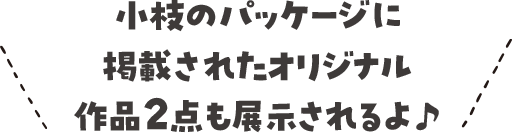 小枝のパッケージに掲載されたオリジナル作品2点も展示されるよ