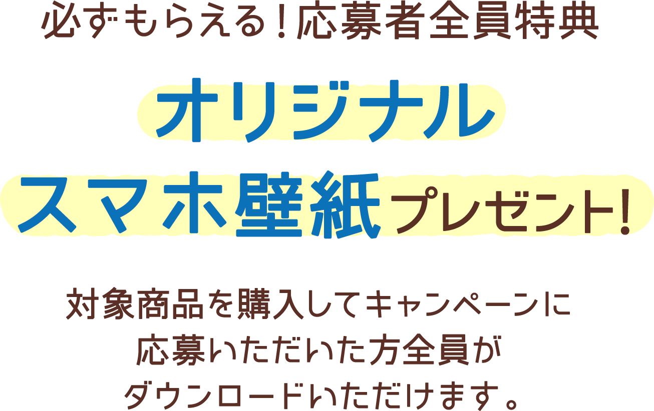 必ずもらえる！応募者全員特典 オリジナルスマホ壁紙プレゼント! 対象商品を購入してキャンペーンに応募いただいた方全員がダウンロードいただけます。