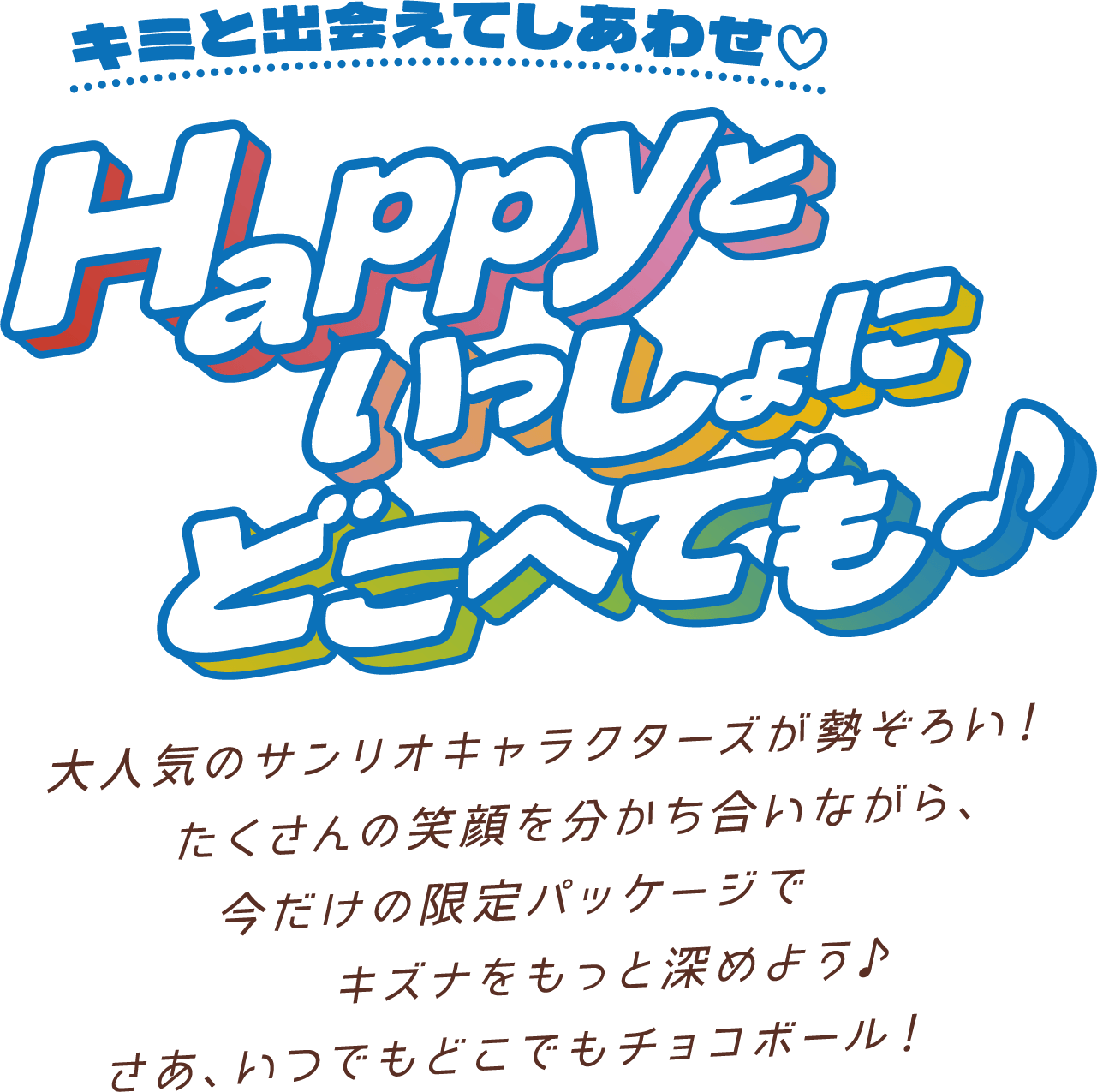 キミと出会えてしあわせ♡ Happyといっしょにどこへでも♪ 大人気のサンリオキャラクターズが勢ぞろい！たくさんの笑顔を分かち合いながら、今だけの限定パッケージでキズナをもっと深めよう♪さあ、いつでもどこでもチョコボール！