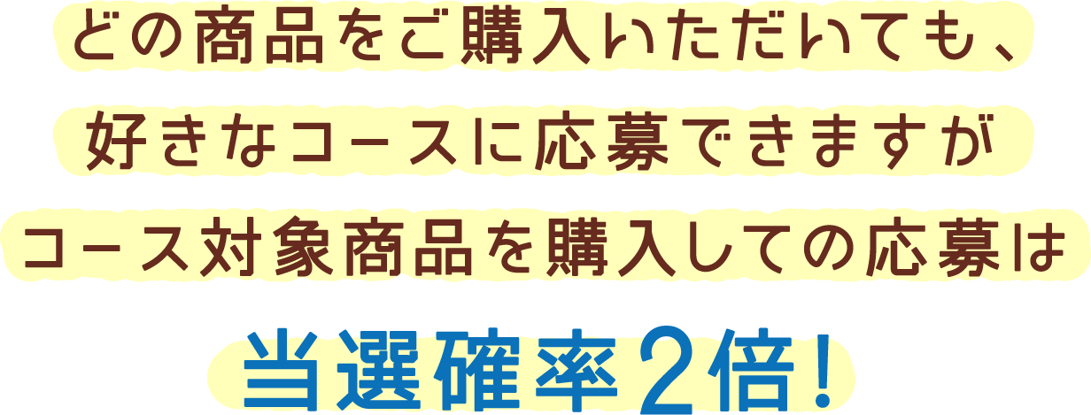 どの商品をご購入いただいても、好きなコースに応募できますがコース対象商品を購入しての応募は当選確率2倍!