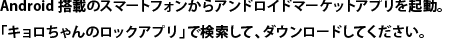 Android搭載のスマートフォンからアンドロイドマーケットアプリを起動。「キョロちゃんのロックアプリ」で検索して、ダウンロードしてください。