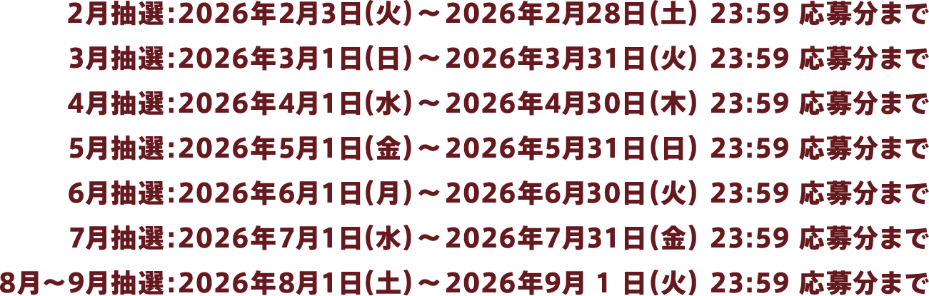 2月抽選：2026年2月3日（火）～2026年2月28日（土）23:59 応募分まで、3月抽選：2026年3月1日（日）～2026年3月31日（火）23:59 応募分まで、4月抽選：2026年4月1日（水）～2026年4月30日（木）23:59 応募分まで、5月抽選：2026年5月1日（金）～2026年5月31日（日）23:59 応募分まで、6月抽選：2026年6月1日(月）～2026年6月30日（火）23:59 応募分まで、7月抽選：2026年7月1日（水）～2026年7月31日（金）23:59 応募分まで、8月～9月抽選：2026年8月1日（土）～2026年9月1日（火）23:59 応募分まで