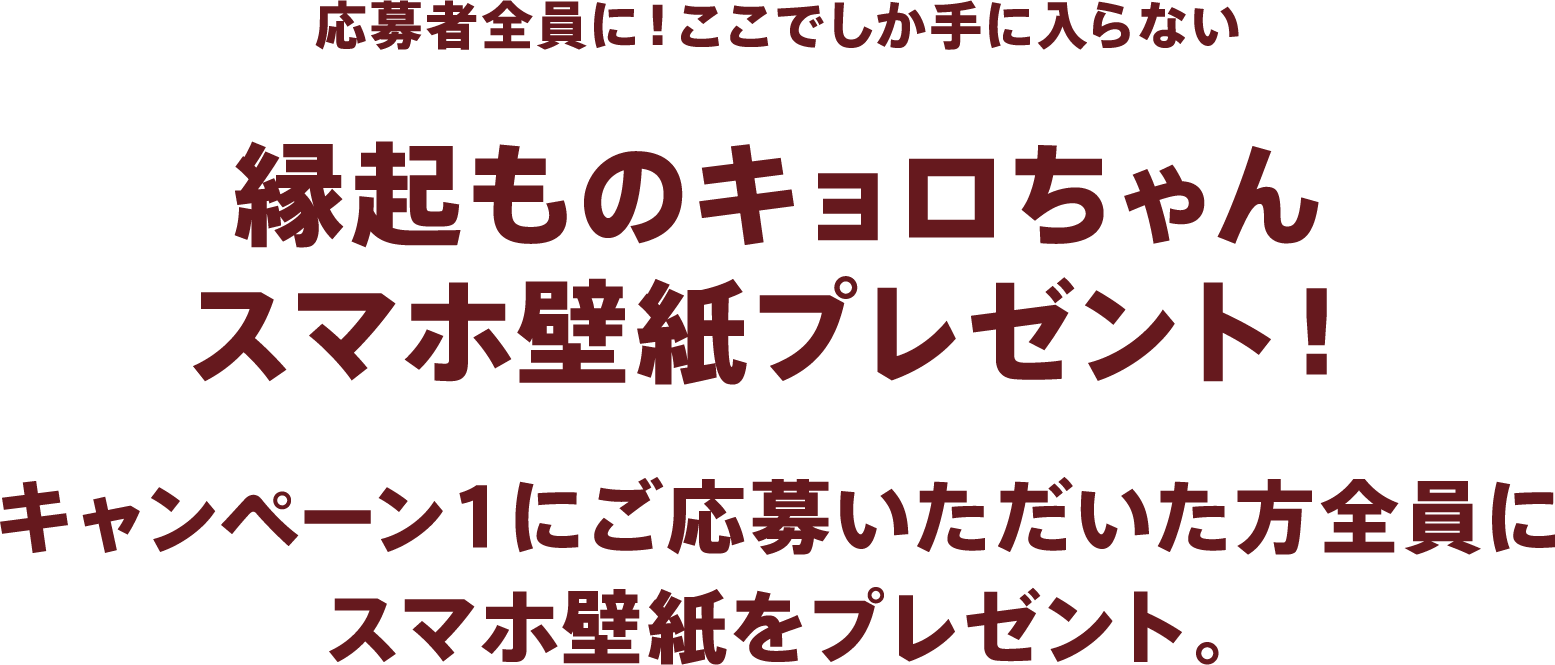 応募者全員に！ここでしか手に入らない縁起ものキョロちゃんスマホ壁紙プレゼント！キャンペーン1にご応募いただいた方全員にスマホ壁紙をプレゼント。