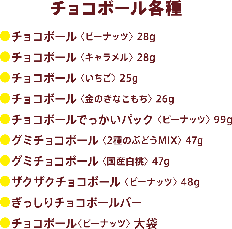 チョコボール全商品：●チョコボール 〈ピーナッツ〉 28g●チョコボール 〈キャラメル〉 28g●チョコボール 〈いちご〉 25g●チョコボール 〈金のきなこもち〉 26g●チョコボールでっかいパック 〈ピーナッツ〉 99g●グミチョコボール 〈2種のぶどうMIX〉 47g●グミチョコボール 〈国産白桃〉 47g●ザクザクチョコボール 〈ピーナッツ〉 48g●ぎっしりチョコボールバー●チョコボール〈ピーナッツ〉 大袋