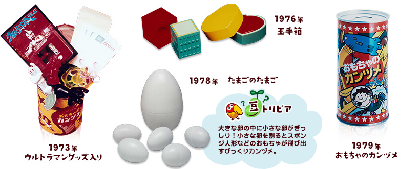 1973年 ウルトラマングッズ入り／1976年 玉手箱／1978年 たまごのたまご 豆トリビア：大きな卵の中に小さな卵がぎっしり！小さな卵を割るとスポンジ人形などのおもちゃが飛び出すびっくりカンヅメ。／1979年 おもちゃのカンヅメ