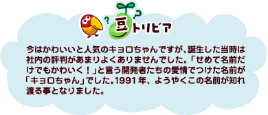 豆トリビア：今はかわいいと人気のキョロちゃんですが、誕生した当時は社内の評判があまりよくありませんでした。「せめて名前だけでもかわいく！」と言う開発者たちの愛情でつけた名前が「キョロちゃん」でした。1991年、ようやくこの名前が知れ渡る事となりました。