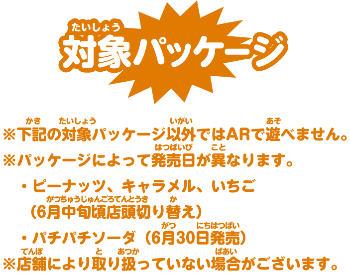 対象パッケージ ※以下の対象パッケージ以外ではARで遊べません。 ※パッケージによって発売日が異なります。・ピーナッツ、キャラメル、いちご（6月中旬頃店頭切り替え）・パチパチソーダ（6月30日発売）※店舗により取り扱っていない場合がございます。