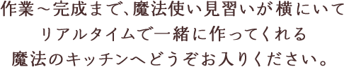 作業～完成まで、魔法使い見習いが横にいてリアルタイムで一緒に作ってくれる魔法のキッチンへどうぞお入りください。