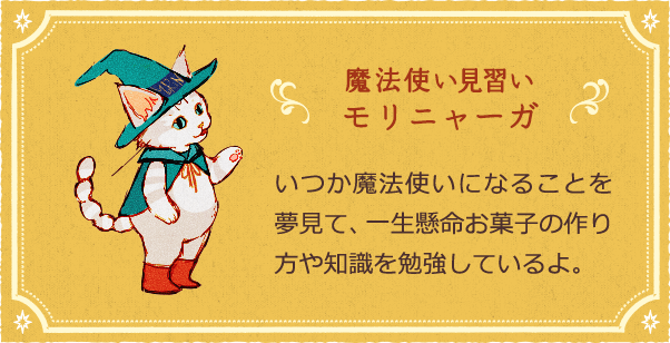 魔法使い見習い モリニャーガ いつか魔法使いになることを夢見て、一生懸命お菓子の作り方や知識を勉強しているよ。