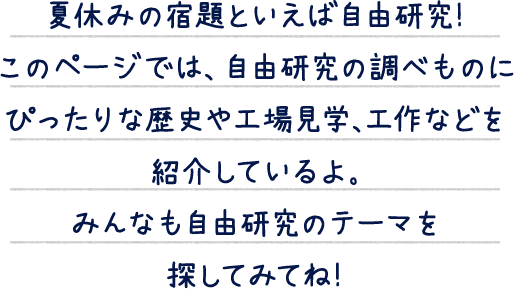 夏休みの宿題といえば自由研究！このページでは、自由研究の調べものにぴったりな歴史や工場見学、工作などを紹介しているよ。みんなも自由研究のテーマを探してみてね！
