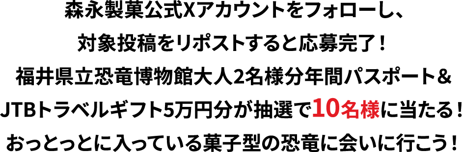 森永製菓公式Xアカウントをフォローし、対象投稿をリポストすると応募完了！福井県立恐竜博物館大人2名様分年間パスポート＆JTBトラベルギフト5万円分が抽選で10名様に当たる！おっとっとに入っている菓子型の恐竜に会いに行こう！