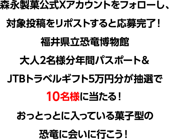 森永製菓公式Xアカウントをフォローし、対象投稿をリポストすると応募完了！福井県立恐竜博物館大人2名様分年間パスポート＆JTBトラベルギフト5万円分が抽選で10名様に当たる！おっとっとに入っている菓子型の恐竜に会いに行こう！