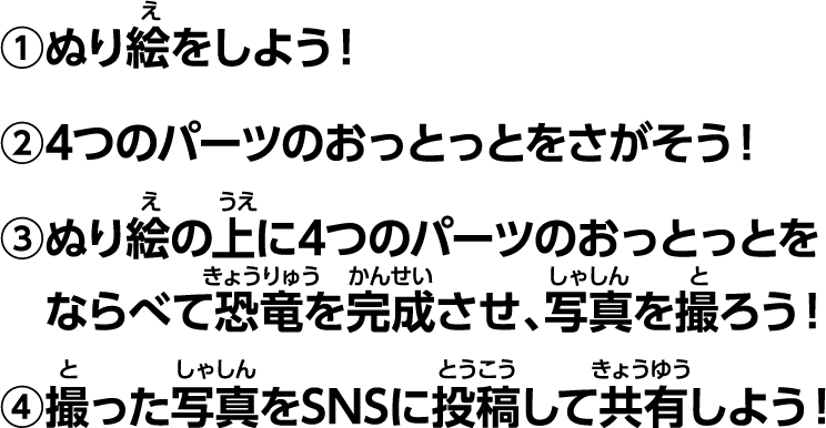 ①塗り絵をしよう！②4つのパーツのおっとっとを探そう！③塗り絵の上に4つのパーツのおっとっとを並べて恐竜を完成させ、写真を撮ろう！④撮った写真をSNSに投稿して共有しよう！