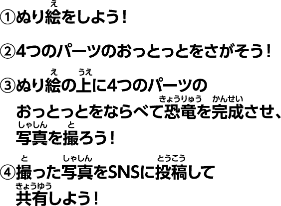 ①塗り絵をしよう！②4つのパーツのおっとっとを探そう！③塗り絵の上に4つのパーツのおっとっとを並べて恐竜を完成させ、写真を撮ろう！④撮った写真をSNSに投稿して共有しよう！