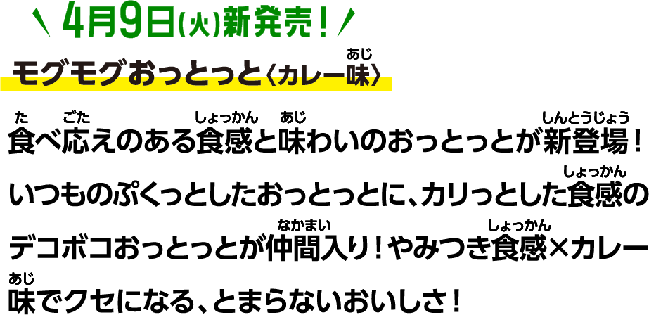 4月9日(火)新発売！モグモグおっとっと〈カレー味〉食べ応えのある食感と味わいのおっとっとが新登場！いつものぷくっとしたおっとっとに、カリっとした食感のデコボコおっとっとが仲間入り！やみつき食感×カレー味でクセになる、とまらないおいしさ！