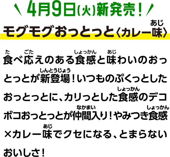 4月9日(火)新発売！モグモグおっとっと〈カレー味〉食べ応えのある食感と味わいのおっとっとが新登場！いつものぷくっとしたおっとっとに、カリっとした食感のデコボコおっとっとが仲間入り！やみつき食感×カレー味でクセになる、とまらないおいしさ！