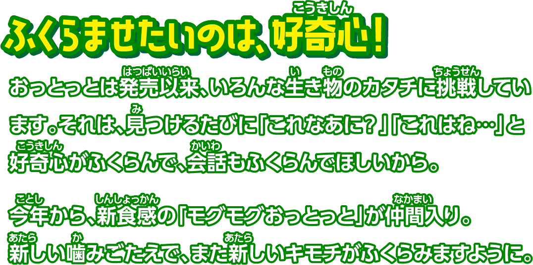 ふくらませたいのは好奇心！ おっとっとは発売以来、いろんな生き物のカタチに挑戦しています。それは、見つけるたびに「これなあに？」「これはね…」と好奇心がふくらんで、会話もふくらんでほしいから。今年から、新食感の「モグモグおっとっと」が仲間入り。新しい噛みごたえで、また新しいキモチがふくらみますように。