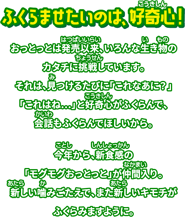 ふくらませたいのは好奇心！ おっとっとは発売以来、いろんな生き物のカタチに挑戦しています。それは、見つけるたびに「これなあに？」「これはね…」と好奇心がふくらんで、会話もふくらんでほしいから。今年から、新食感の「モグモグおっとっと」が仲間入り。新しい噛みごたえで、また新しいキモチがふくらみますように。