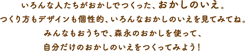 いろんな人たちがおかしでつくった、おかしのいえ。つくり方もデザインも個性的、いろんなおかしのいえを見てみてね。みんなもおうちで、森永のおかしを使って、自分だけのおかしのいえをつくってみよう！