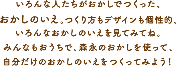 いろんな人たちがおかしでつくった、おかしのいえ。つくり方もデザインも個性的、いろんなおかしのいえを見てみてね。みんなもおうちで、森永のおかしを使って、自分だけのおかしのいえをつくってみよう！