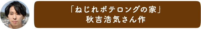 「ねじれポテロングの家」秋吉浩気さん作