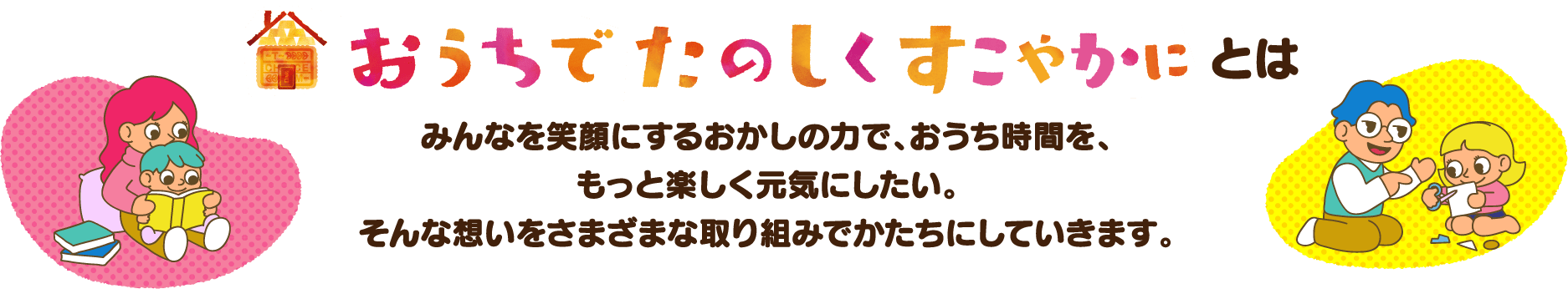 おうちでたのしくすこやかにとは　みんなを笑顔にするおかしの力で、おうち時間を、もっと楽しく元気にしたい。そんな想いをさまざまな取り組みでかたちにしていきます。