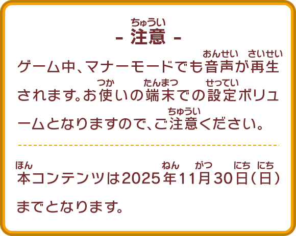 ゲーム中、マナーモードでも音声が再生されます。お使いの端末での設定ボリュームとなりますので、ご注意ください。