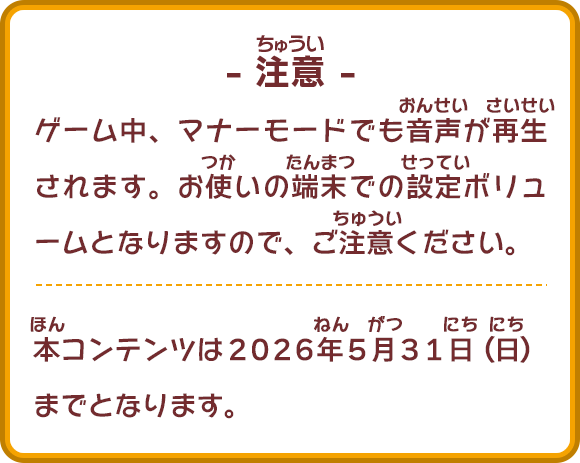 ゲーム中、マナーモードでも音声が再生されます。お使いの端末での設定ボリュームとなりますので、ご注意ください。
