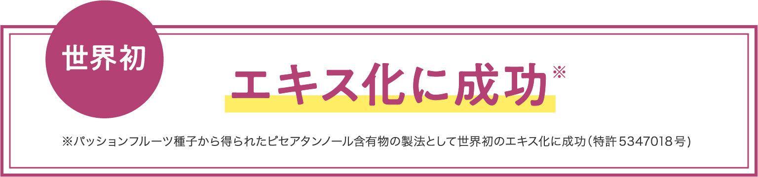 世界初 エキス化に成功※ ※パッションフルーツ種子から得られたピセアタンノール含有物の製法として世界初のエキス化に成功（特許5347018号）