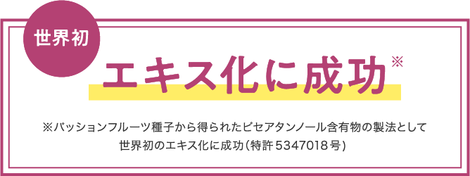 世界初 エキス化に成功※ ※パッションフルーツ種子から得られたピセアタンノール含有物の製法として世界初のエキス化に成功（特許5347018号）