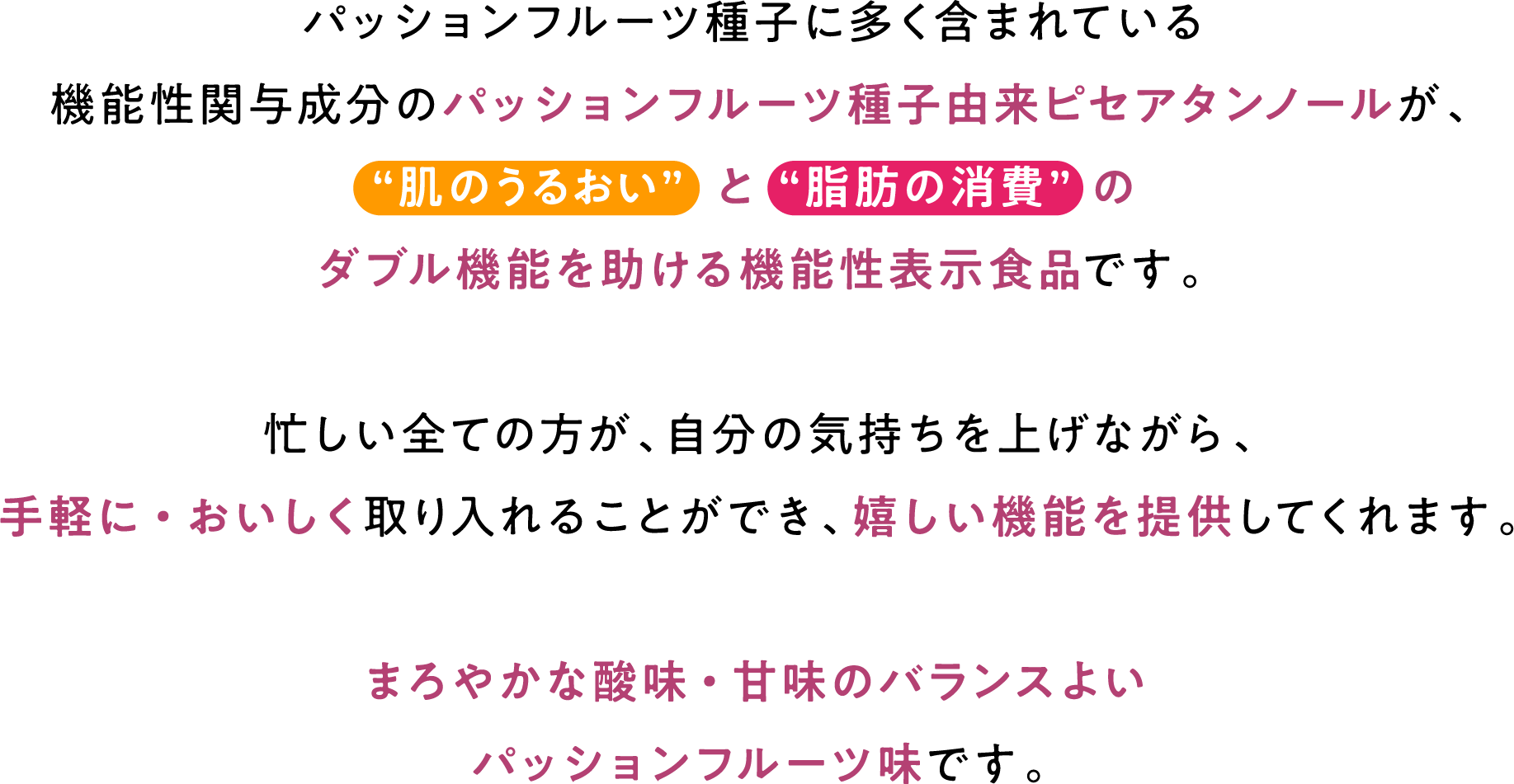 パッションフルーツ種子に多く含まれている機能性関与成分のパッションフルーツ種子由来ピセアタンノールが、“肌のうるおい” と “脂肪の消費” のダブル機能を助ける機能性表示食品です。忙しい全ての方が、自分の気持ちを上げながら、手軽に・おいしく取り入れることができ、嬉しい機能を提供してくれます。まろやかな酸味・甘味のバランスよいパッションフルーツ味です。