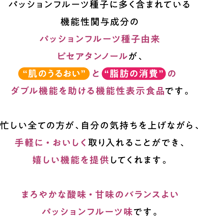 パッションフルーツ種子に多く含まれている機能性関与成分のパッションフルーツ種子由来ピセアタンノールが、“肌のうるおい” と “脂肪の消費” のダブル機能を助ける機能性表示食品です。忙しい全ての方が、自分の気持ちを上げながら、手軽に・おいしく取り入れることができ、嬉しい機能を提供してくれます。まろやかな酸味・甘味のバランスよいパッションフルーツ味です。