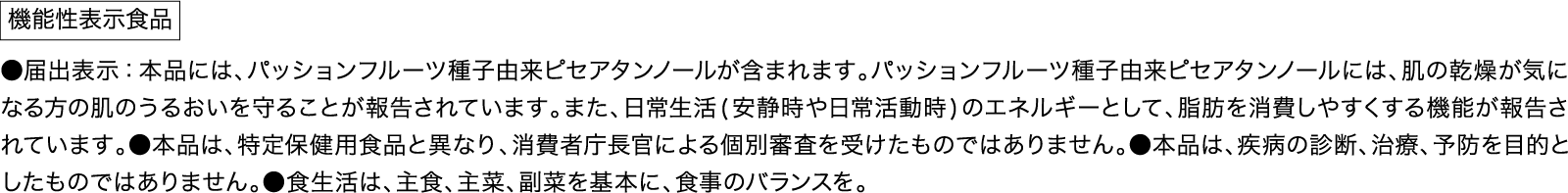 機能性表示食品 ●届出表示 本品には、パッションフルーツ種子由来ピセアタンノールが含まれます。パッションフルーツ種子由来ピセアタンノールには、肌の乾燥が気になる方の肌のうるおいを守ることが報告されています。また、日常生活(安静時や日常活動時)のエネルギーとして、脂肪を消費しやすくする機能が報告されています。●本品は、特定保健用食品と異なり、消費者庁長官による個別審査を受けたものではありません。●本品は、疾病の診断、治療、予防を目的としたものではありません。●食生活は、主食、主菜、副菜を基本に、食事のバランスを。