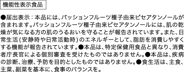 機能性表示食品 ●届出表示 本品には、パッションフルーツ種子由来ピセアタンノールが含まれます。パッションフルーツ種子由来ピセアタンノールには、肌の乾燥が気になる方の肌のうるおいを守ることが報告されています。また、日常生活(安静時や日常活動時)のエネルギーとして、脂肪を消費しやすくする機能が報告されています。●本品は、特定保健用食品と異なり、消費者庁長官による個別審査を受けたものではありません。●本品は、疾病の診断、治療、予防を目的としたものではありません。●食生活は、主食、主菜、副菜を基本に、食事のバランスを。